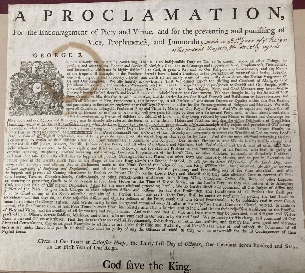 A proclamation, for the encouragement of piety and virtue, and for the preventing and punishing of vice, profaneness, and immorality, made in the 1st year of the reign of this present majesty, he strictly injoins.

George R.

The image pictures the proclamation, which is written on old parchment and covered in annoying notes and a coffee stain.  Most of it is not relevant, so I will transcribe the section that is:

"We do hereby strictly charge and command all our judges, mayors, sheriffs, justices of the peace, and all other our officers and ministers, both eccumenical and civil, and all other of our subjects, whom it may concern, to be very vigilant and strict in the discovery, and the effectual prosecution and punishment of all persons who shall be guilt of excessive drinking, blasphemy, profane swearing and cursing, lewdness, prophanation of the Lord's Day, or other dissolute, immoral, or disorderly practices, and that they take care also effectually to suppress all publick gaming-house and places, and other lewd and disorderly houses"  

The rest of the proclamation is mostly fanfare and logistics.